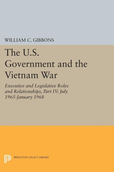 The U.S. Government And The Vietnam War: Executive And Legislative Roles And Relationships, Part Iv: July 1965-January 1968 (Princeton Legacy Library, 4370)
