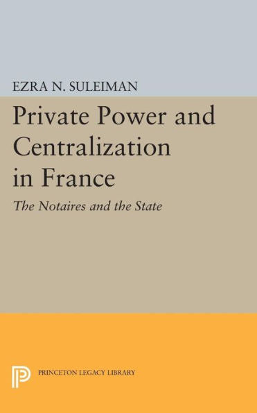 Private Power And Centralization In France: The Notaires And The State (Princeton Legacy Library, 828)