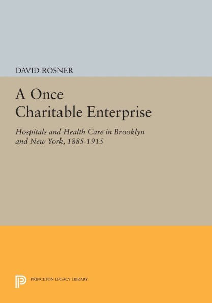 A Once Charitable Enterprise: Hospitals And Health Care In Brooklyn And New York, 1885-1915 (Princeton Legacy Library, 490)