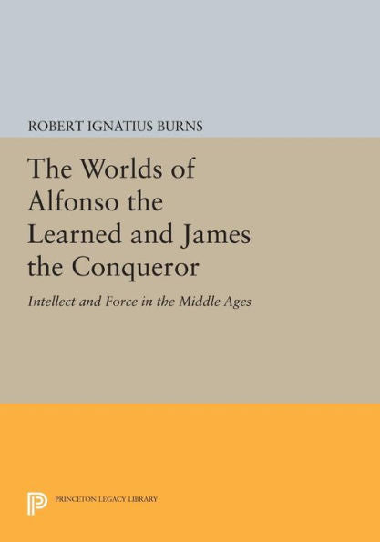 The Worlds Of Alfonso The Learned And James The Conqueror: Intellect And Force In The Middle Ages (Princeton Legacy Library, 422)