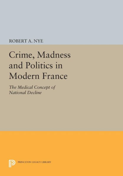 Crime, Madness And Politics In Modern France: The Medical Concept Of National Decline (Princeton Legacy Library, 763)