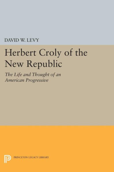 Herbert Croly Of The New Republic: The Life And Thought Of An American Progressive (Princeton Legacy Library, 53)