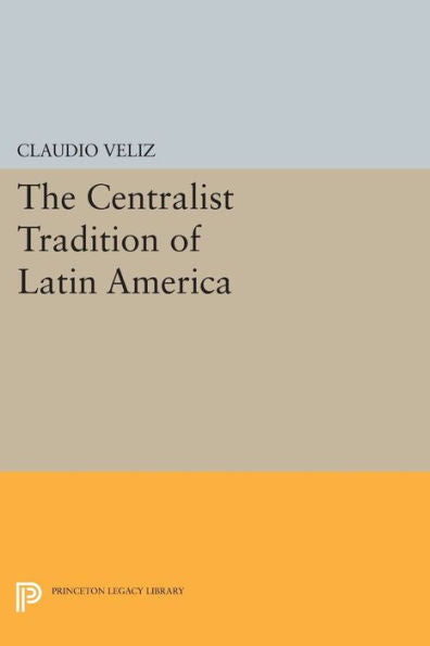The Centralist Tradition Of Latin America (Princeton Legacy Library, 509)