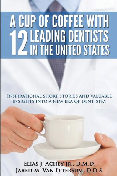 A Cup Of Coffee With 12 Leading Dentists In The United States: Inspirational Short Stories And Valuable Insights Into A New Era Of Dentistry