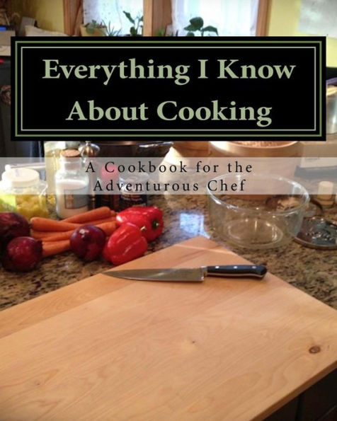 Everything I Know About Cooking: A Cookbook For The Adventurous Chef