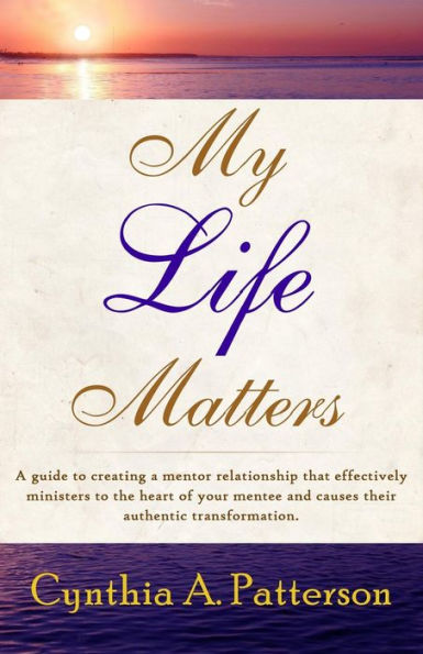 My Life Matters: A Guide To Creating A Mentor Relationship That Effectively Ministers To The Heart Of Your Mentee And Causes Their Authentic Transformation.