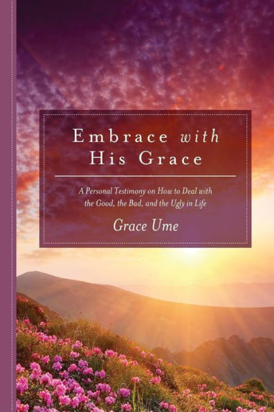 Embrace With His Grace: A Personal Testimony On How To Deal With The Good, The Bad, And The Ugly In Life