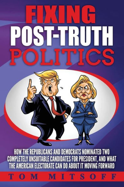 Fixing Post-Truth Politics: How The Republicans And Democrats Nominated Two Completely Unsuitable Candidates For President, And What The American Electorate Can Do About It Moving Forward