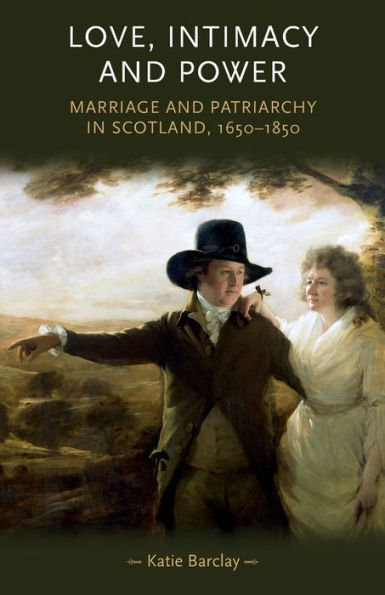 Love, Intimacy And Power: Marriage And Patriarchy In Scotland, 1650–1850 (Gender In History)