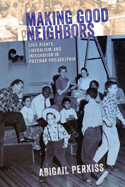 Making Good Neighbors: Civil Rights, Liberalism, And Integration In Postwar Philadelphia
