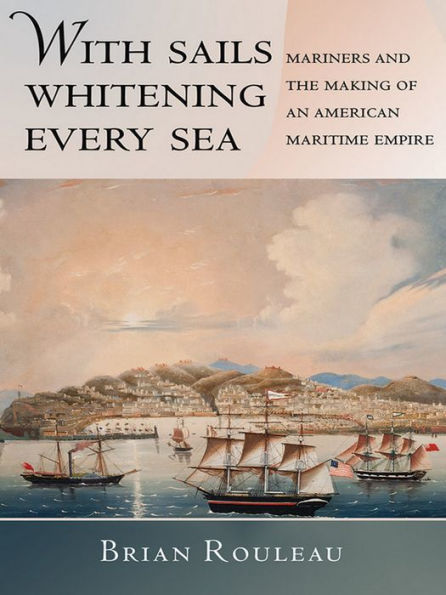 With Sails Whitening Every Sea: Mariners And The Making Of An American Maritime Empire (The United States In The World)