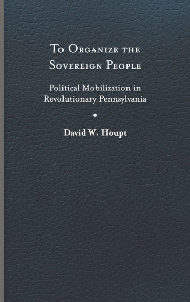 To Organize The Sovereign People: Political Mobilization In Revolutionary Pennsylvania (Early American Histories)