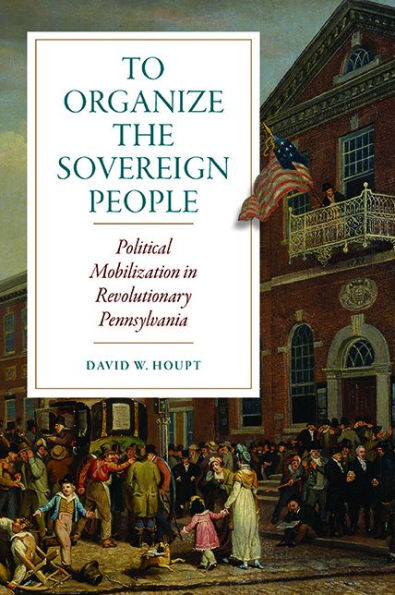 To Organize The Sovereign People: Political Mobilization In Revolutionary Pennsylvania (Early American Histories)