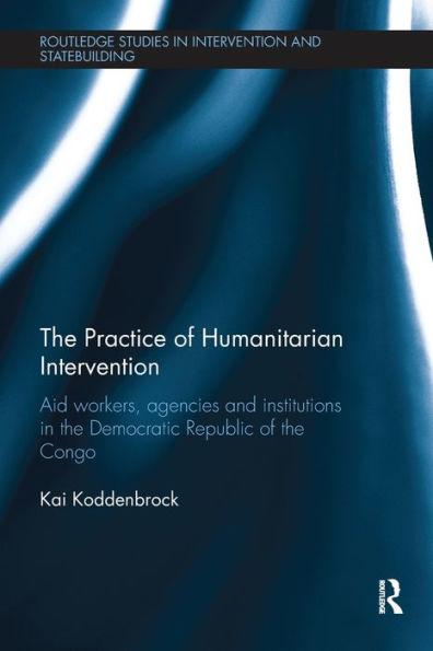The Practice Of Humanitarian Intervention: Aid Workers, Agencies And Institutions In The Democratic Republic Of The Congo (Routledge Studies In Intervention And Statebuilding)