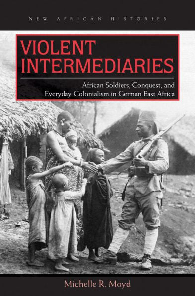 Violent Intermediaries: African Soldiers, Conquest, And Everyday Colonialism In German East Africa