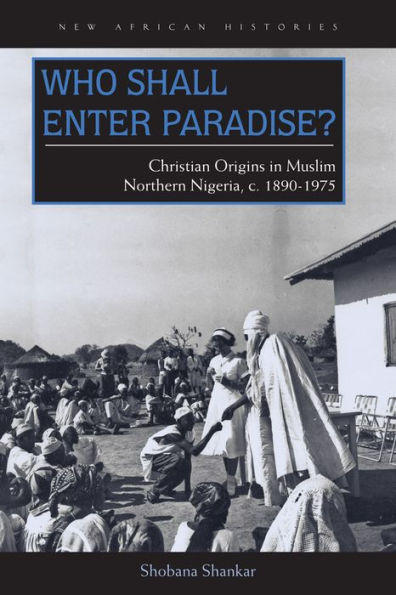 Who Shall Enter Paradise?: Christian Origins In Muslim Northern Nigeria, C. 1890–1975 (New African Histories)