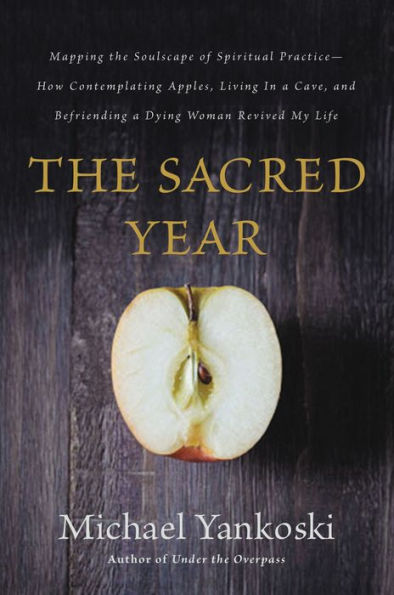 The Sacred Year: Mapping The Soulscape Of Spiritual Practice -- How Contemplating Apples, Living In A Cave, And Befriending A Dying Woman Revived My Life