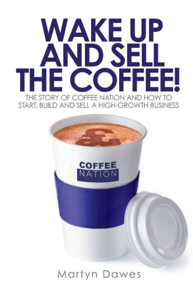 Wake Up And Sell The Coffee!: The Story Of Coffee Nation And How To Start, Build And Sell A High-Growth Business