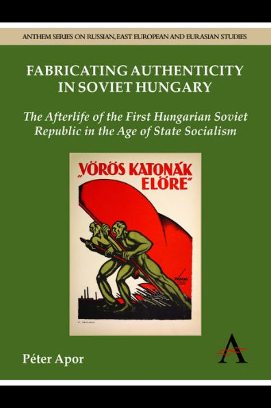 Fabricating Authenticity In Soviet Hungary: The Afterlife Of The First Hungarian Soviet Republic In The Age Of State Socialism (Anthem Series On Russian, East European And Eurasian Studies)