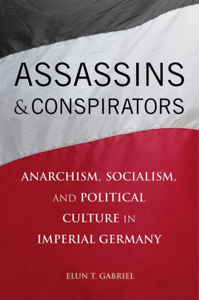 Assassins And Conspirators: Anarchism, Socialism, And Political Culture In Imperial Germany