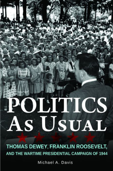 Politics As Usual: Thomas Dewey, Franklin Roosevelt, And The Wartime Presidential Campaign Of 1944
