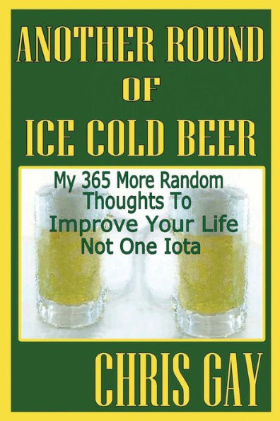 Another Round Of Ice Cold Beer: My 365 More Random Thoughts To Improve Your Life Not One Iota