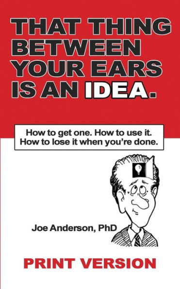 That Thing Between Your Ears Is An Idea: How To Get One. How To Use It. How To Lose It When You'Re Done