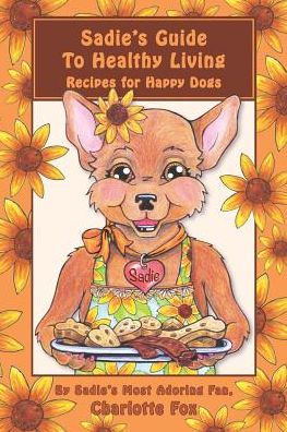 Sadie's Guide To Healthy Living: Recipes For Happy Dogs