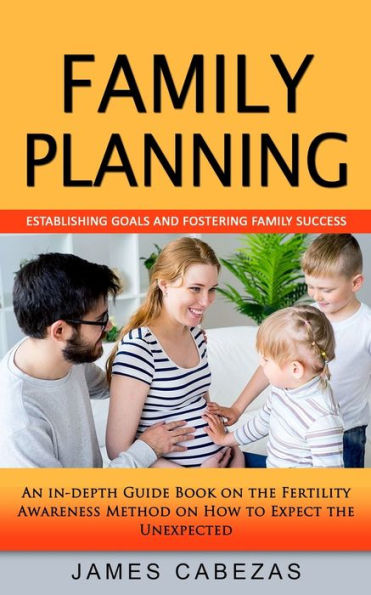 Family Planning: Establishing Goals And Fostering Family Success (An In-Depth Guide Book On The Fertility Awareness Method On How To Expect The Unexpected)