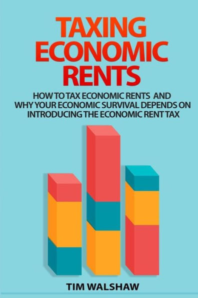 Taxing Economic Rents: Taxing Economic Rents And Why Our Economic Survival Depends On Introducing The Economic Rent Tax