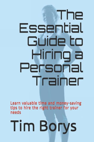 The Essential Guide To Hiring A Personal Trainer: Learn Valuable Time And Money-Saving Tips To Hire The Right Trainer For Your Needs