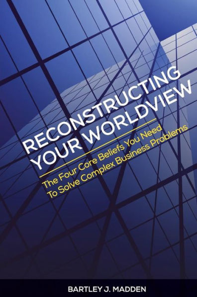 Reconstructing Your Worldview: The Four Core Beliefs You Need To Solve Complex Business Problems