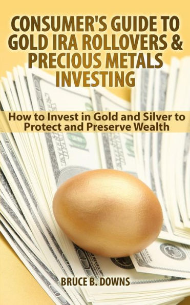 Consumer'S Guide To Gold Ira Rollovers And Precious Metals Investing: How To Invest In Gold And Silver To Protect And Preserve Wealth