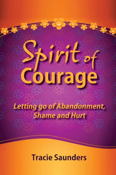 Spirit Of Courage: Letting Go Of Abandonment, Shame And Hurt