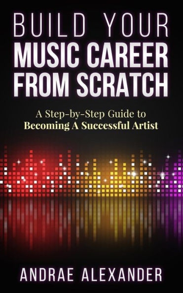 Build Your Music Career From Scratch: A Step By Step Guide To Becoming A Successful Artist (Creating Music Success With Andrae Alexander)