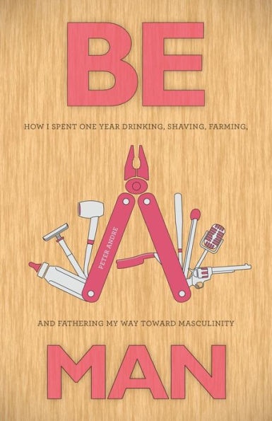 Be A Man: How I Spent One Year Drinking, Shaving, Farming, And Fathering My Way Toward Masculinity