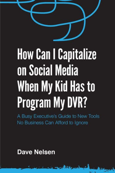 How Can I Capitalize On Social Media When My Kid Has To Program My Dvr?: The Busy Executive'S Guide To The New Tools For Building Every Business