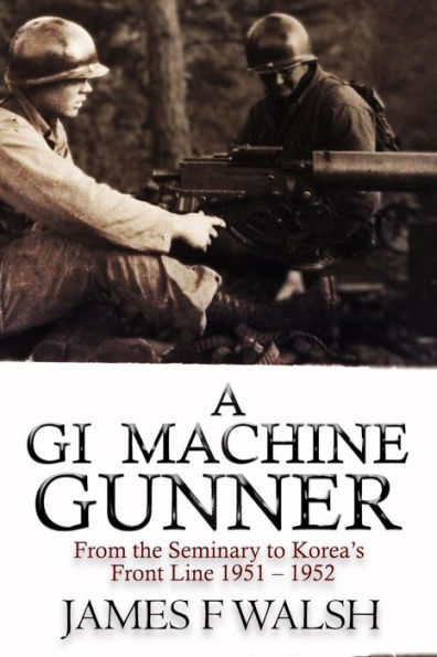 A Gi Machine Gunner: From The Seminary To Korea's Front Line 1951 - 1952
