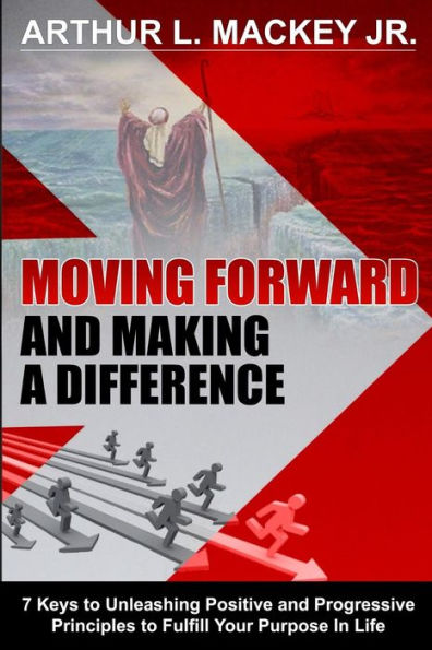 Moving Forward And Making A Difference: 7 Keys To Unleashing Positive And Progressive Principles To Fulfill Your Purpose In Life