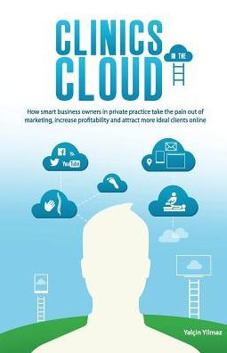 Clinics In The Cloud: How Smart Business Owners In Private Practice Take The Pain Out Of Marketing, Increase Profitability And Attract More Ideal Clients Online.