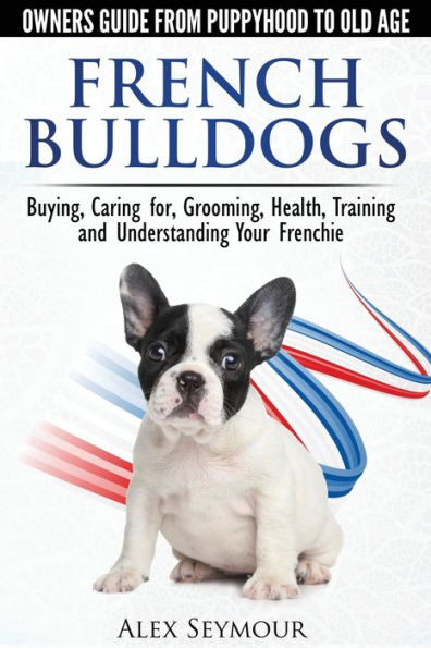 French Bulldogs - Owners Guide From Puppy To Old Age. Buying, Caring For, Grooming, Health, Training And Understanding Your Frenchie