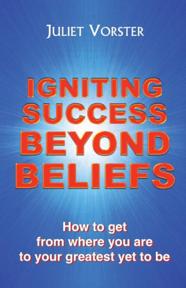 Igniting Success Beyond Beliefs: How To Get From Where You Are To Your Greatest Yet To Be
