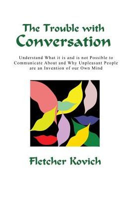 The Trouble With Conversation: Understand What It Is And Is Not Possible To Communicate About And Why Unpleasant People Are An Invention Of Our Own Mind