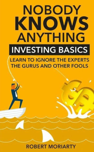 Nobody Knows Anything: Investing Basics Learn To Ignore The Experts, The Gurus And Other Fools
