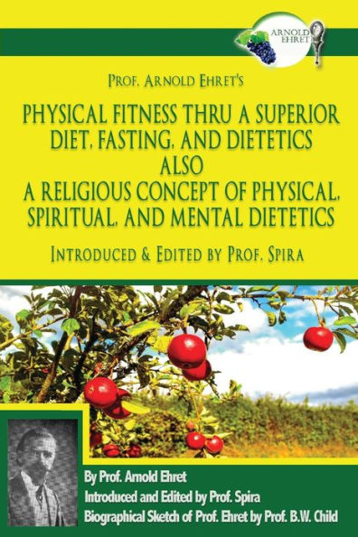 Prof. Arnold Ehret's Physical Fitness Thru A Superior Diet, Fasting, And Dietetics Also A Religious Concept Of Physical, Spiritual, And Mental ... Annotated, And Edited By Prof. Spira