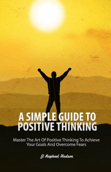 A Simple Guide To Positive Thinking: Mastering The Art Of Positive Thinking To Achieve Your Goals And Overcome Fears