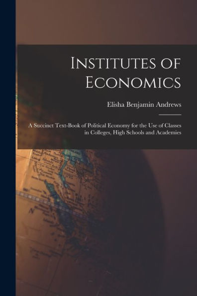 Institutes Of Economics [Microform]: A Succinct Text-Book Of Political Economy For The Use Of Classes In Colleges, High Schools And Academies