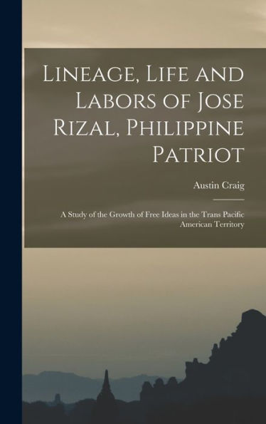 Lineage, Life And Labors Of Jose Rizal, Philippine Patriot: A Study Of The Growth Of Free Ideas In The Trans Pacific American Territory