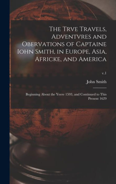 The Trve Travels, Adventvres And Obervations Of Captaine Iohn Smith, In Europe, Asia, Africke, And America: Beginning About The Yeere 1593, And Continued To This Present 1629; V.1