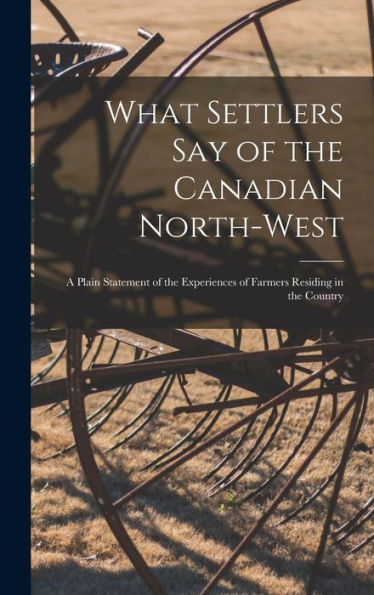 What Settlers Say Of The Canadian North-West [Microform]: A Plain Statement Of The Experiences Of Farmers Residing In The Country